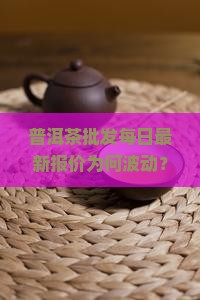 普洱茶批发每日最新报价为何波动？掌握热点行情，抢占市场先机！