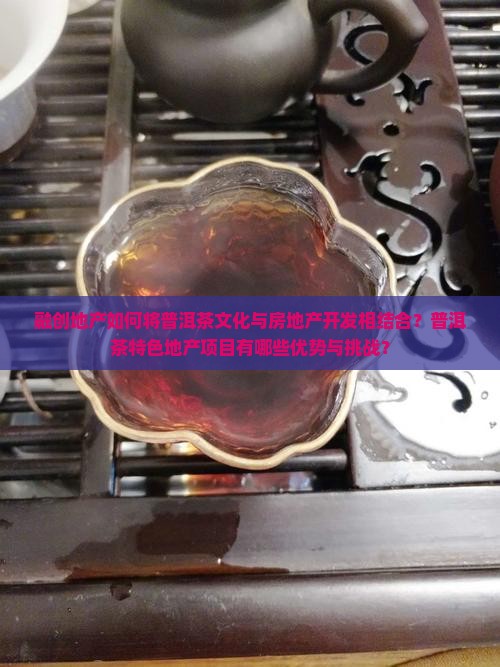融创地产如何将普洱茶文化与房地产开发相结合？普洱茶特色地产项目有哪些优势与挑战？