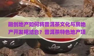 融创地产如何将普洱茶文化与房地产开发相结合？普洱茶特色地产项目有哪些优势与挑战？