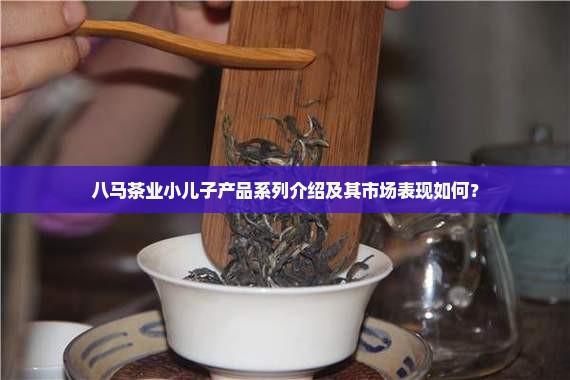 八马茶业小儿子产品系列介绍及其市场表现如何？
