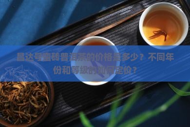 昌达号蛮砖普洱茶的价格是多少？不同年份和等级的如何定价？