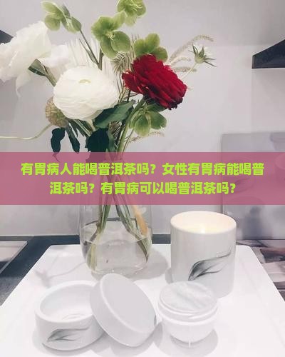 有胃病人能喝普洱茶吗？女性有胃病能喝普洱茶吗？有胃病可以喝普洱茶吗？