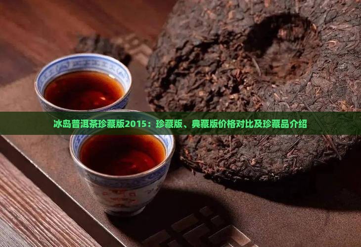 冰岛普洱茶珍藏版2015：珍藏版、典藏版价格对比及珍藏品介绍