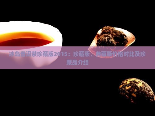 冰岛普洱茶珍藏版2015：珍藏版、典藏版价格对比及珍藏品介绍