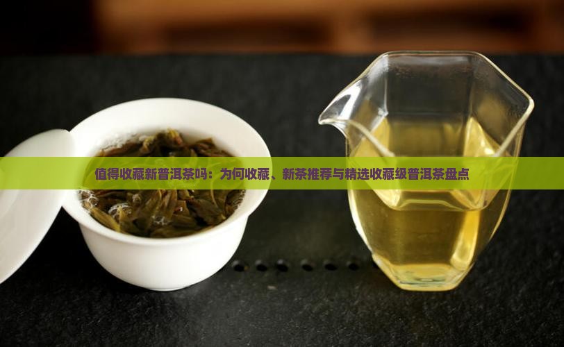 值得收藏新普洱茶吗：为何收藏、新茶推荐与精选收藏级普洱茶盘点