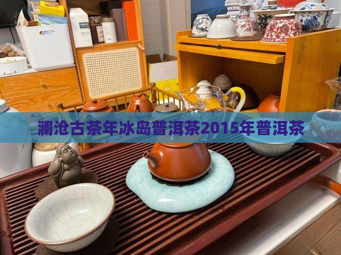 澜沧古茶年冰岛普洱茶2015年普洱茶