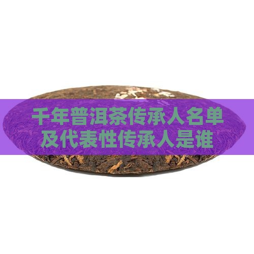 千年普洱茶传承人名单及代表性传承人是谁