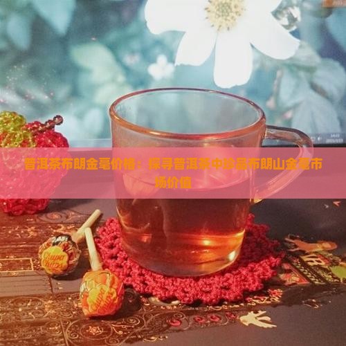 普洱茶布朗金毫价格：探寻普洱茶中珍品布朗山金毫市场价值