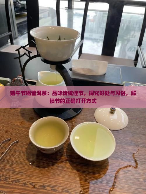 端午节喝普洱茶：品味传统佳节，探究好处与习俗，解锁节的正确打开方式