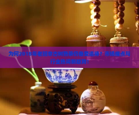 为何2018年老班章古树熟茶仍备受追捧？市场痛点与行业热词新趋势！