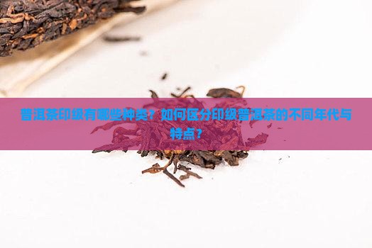 普洱茶印级有哪些种类？如何区分印级普洱茶的不同年代与特点？