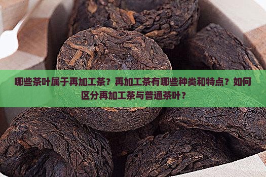 哪些茶叶属于再加工茶？再加工茶有哪些种类和特点？如何区分再加工茶与普通茶叶？
