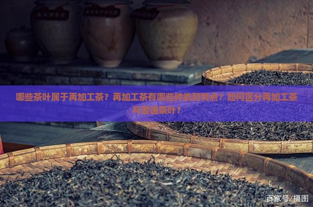 哪些茶叶属于再加工茶？再加工茶有哪些种类和特点？如何区分再加工茶与普通茶叶？