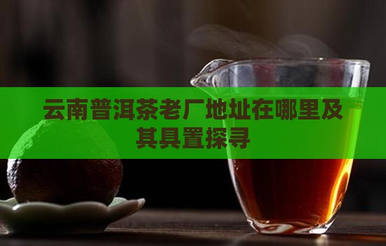 云南普洱茶老厂地址在哪里及其具置探寻