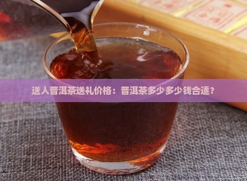 送人普洱茶送礼价格：普洱茶多少多少钱合适？