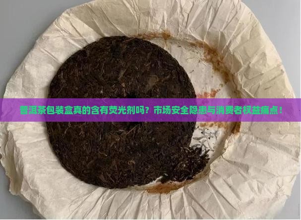 普洱茶包装盒真的含有荧光剂吗？市场安全隐患与消费者权益痛点！