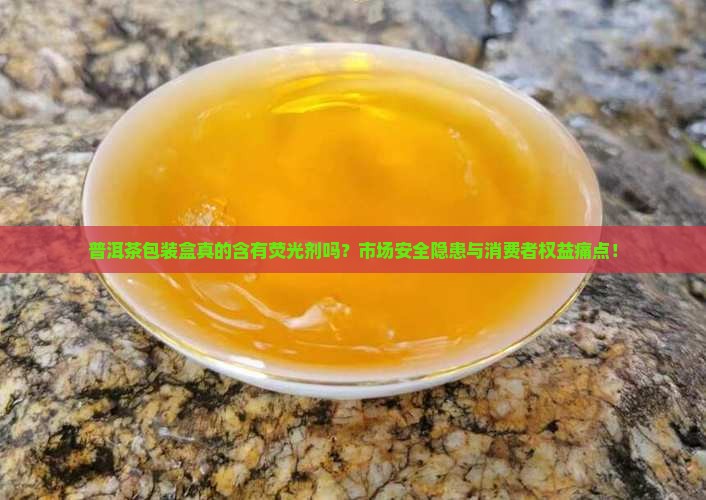 普洱茶包装盒真的含有荧光剂吗？市场安全隐患与消费者权益痛点！
