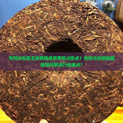 为何冰岛茶王树静陶成茶界热议焦点？传统与创新的碰撞如何解决行业痛点？