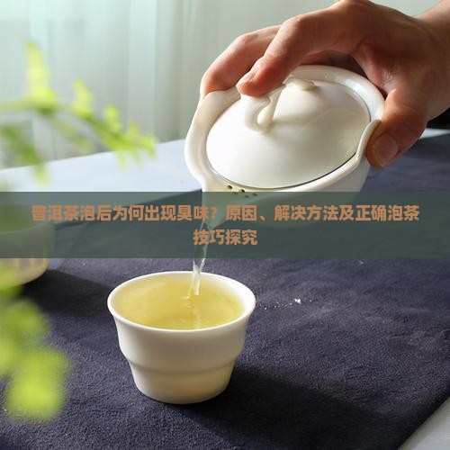 普洱茶泡后为何出现臭味？原因、解决方法及正确泡茶技巧探究