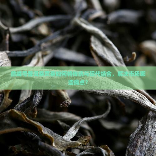詹峰号普洱茶贡茶如何将传统与现代结合，解决市场哪些痛点？
