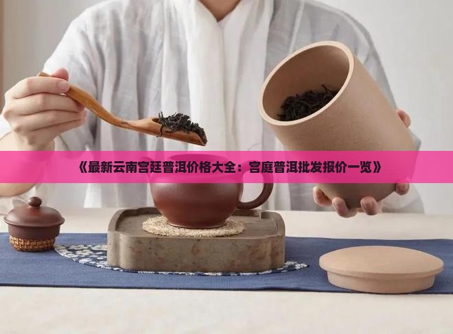 《最新云南宫廷普洱价格大全：宫庭普洱批发报价一览》