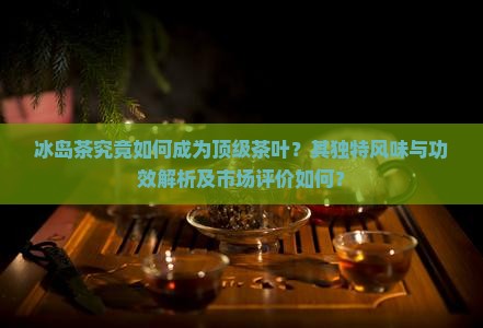 冰岛茶究竟如何成为顶级茶叶？其独特风味与功效解析及市场评价如何？