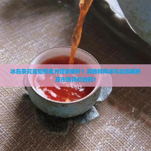 冰岛茶究竟如何成为顶级茶叶？其独特风味与功效解析及市场评价如何？