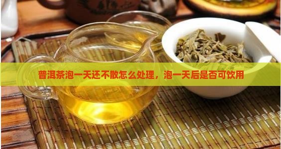 普洱茶泡一天还不散怎么处理，泡一天后是否可饮用