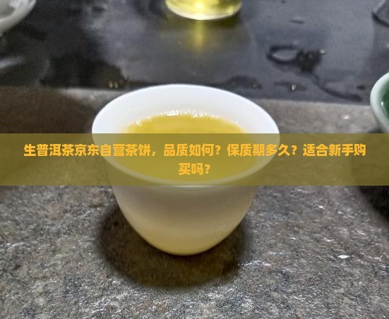 生普洱茶京东自营茶饼，品质如何？保质期多久？适合新手购买吗？