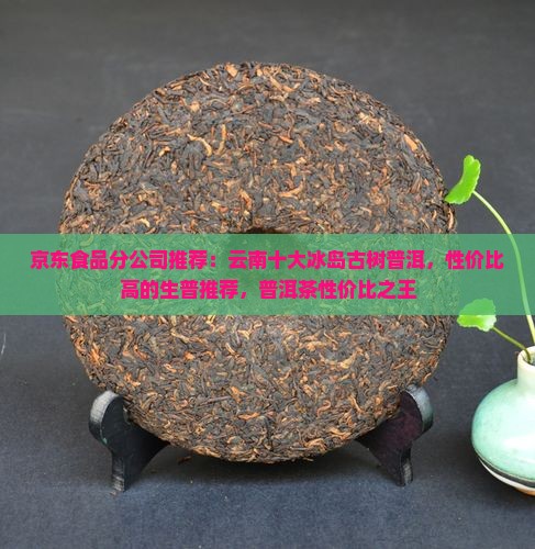 京东食品分公司推荐：云南十大冰岛古树普洱，性价比高的生普推荐，普洱茶性价比之王