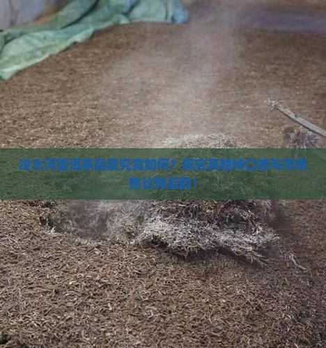 冷水河普洱茶品质究竟如何？探究其独特口感与市场热议背后的！