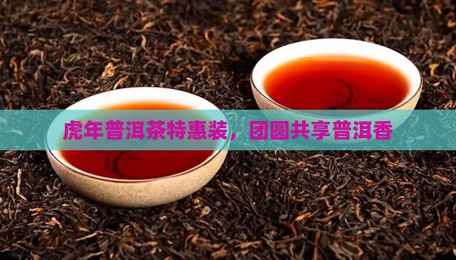 虎年普洱茶特惠装，团圆共享普洱香
