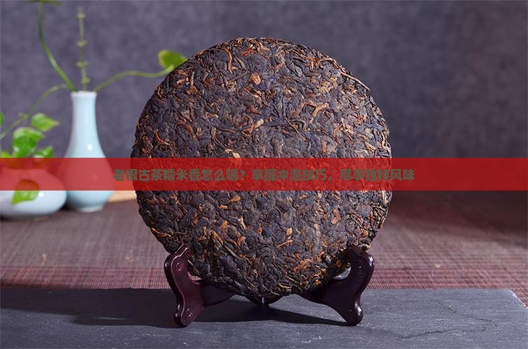 老根古茶糯米香怎么喝？掌握冲泡技巧，尽享独特风味