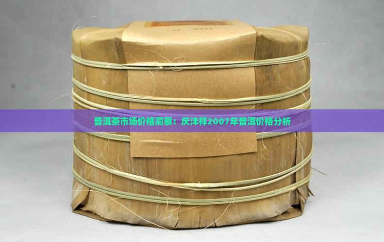 普洱茶市场价格洞察:庆沣祥2007年普洱价格分析 普洱茶市场价格洞察:庆沣祥2007年普洱价格分析