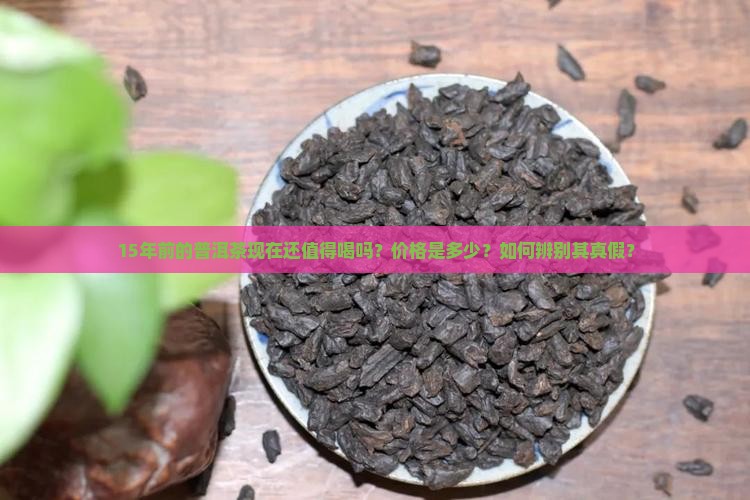 15年前的普洱茶现在还值得喝吗？价格是多少？如何辨别其真假？