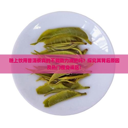 晚上饮用普洱茶真的不能助力减肥吗？探究其背后原因及热门瘦身误区！