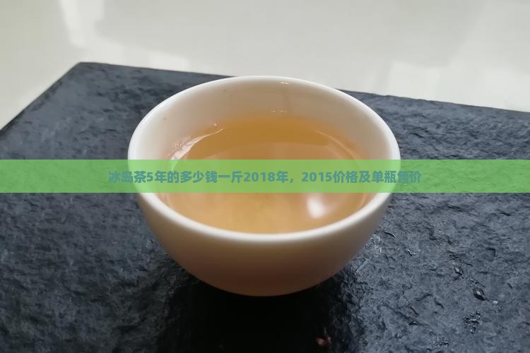 冰岛茶5年的多少钱一斤2018年，2015价格及单瓶售价
