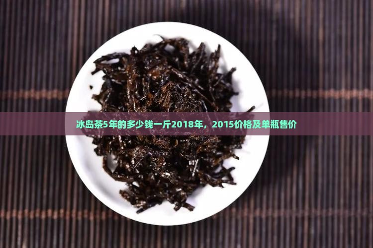 冰岛茶5年的多少钱一斤2018年，2015价格及单瓶售价