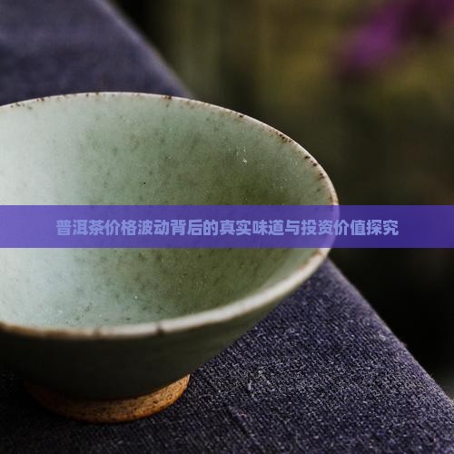 普洱茶价格波动背后的真实味道与投资价值探究