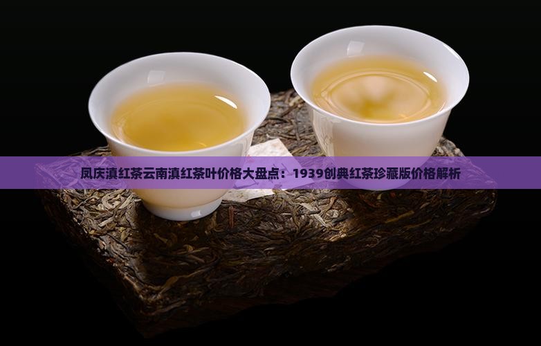 凤庆滇红茶云南滇红茶叶价格大盘点：1939创典红茶珍藏版价格解析