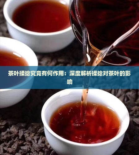 茶叶揉捻究竟有何作用：深度解析揉捻对茶叶的影响