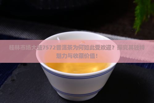 桂林市场大益7572普洱茶为何如此受欢迎？探究其独特魅力与收藏价值！