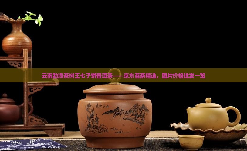 云南勐海茶树王七子饼普洱茶——京东茗茶精选，图片价格批发一览