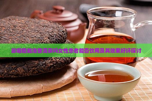鼻咽癌能泡普洱茶吗女性患者能否饮用及其效果好坏探讨