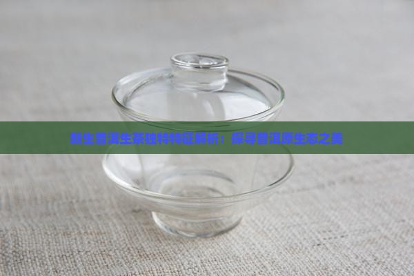 新生普洱生茶独特特征解析：探寻普洱原生态之美