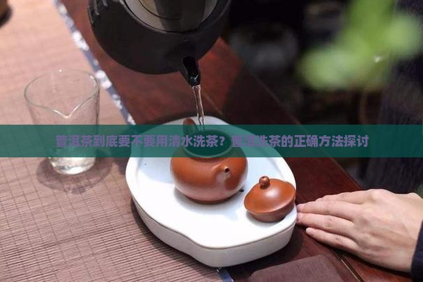 普洱茶到底要不要用清水洗茶？普洱洗茶的正确方法探讨