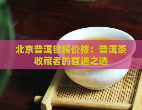 北京普洱铁罐价格：普洱茶收藏者的首选之选