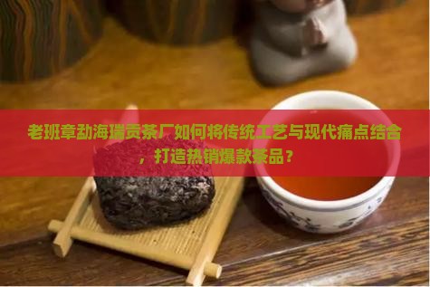老班章勐海瑞贡茶厂如何将传统工艺与现代痛点结合，打造热销爆款茶品？