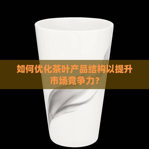 如何优化茶叶产品结构以提升市场竞争力？