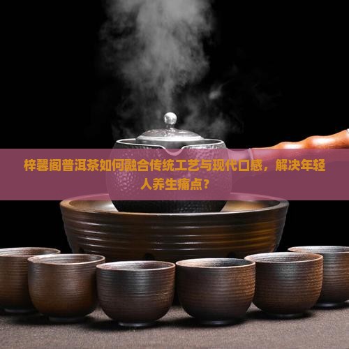梓馨阁普洱茶如何融合传统工艺与现代口感，解决年轻人养生痛点？